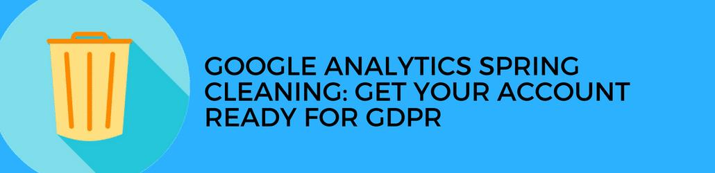 Google Analytics Spring Cleaning: GDPR or not, it’s time to take out your analytics trash